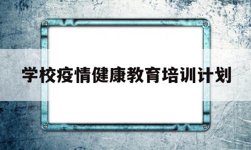 学校疫情健康教育培训计划(学校疫情健康教育培训计划怎么写)