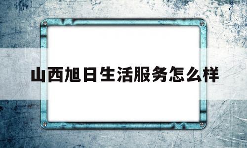 山西旭日生活服务怎么样(山西旭日建设工程有限公司)