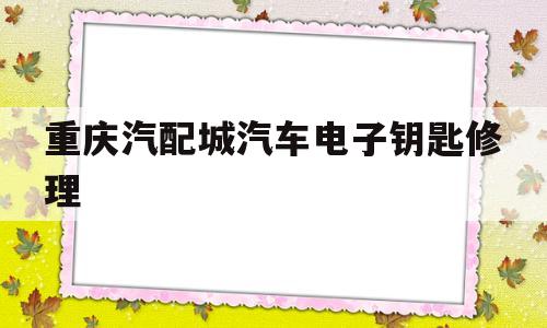 重庆汽配城汽车电子钥匙修理(重庆汽配城汽车电子钥匙修理电话)