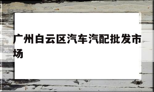 广州白云区汽车汽配批发市场(广州白云区汽车汽配批发市场在哪里)