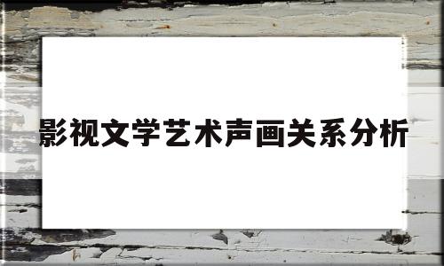 影视文学艺术声画关系分析(影视文学艺术声画关系分析图)