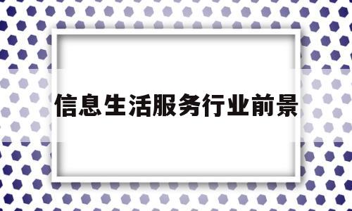 信息生活服务行业前景(信息生活服务行业前景怎么样)