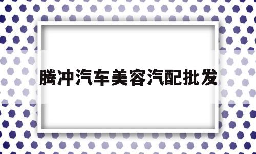 腾冲汽车美容汽配批发(腾冲汽车美容汽配批发市场在哪)