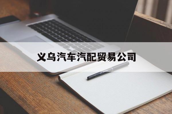 义乌汽车汽配贸易公司(义乌汽车汽配贸易公司地址)