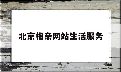 北京相亲网站生活服务(北京相亲网站生活服务怎么样)