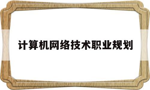 计算机网络技术职业规划(计算机网络技术职业规划800字)