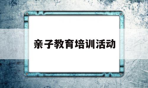 亲子教育培训活动(亲子教育培训活动方案)