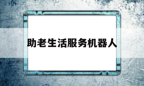 助老生活服务机器人(机器人老年人生活服务)