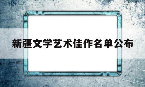 新疆文学艺术佳作名单公布(新疆文学艺术佳作名单公布了吗)