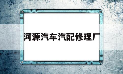 河源汽车汽配修理厂(河源汽修最新招聘信息)