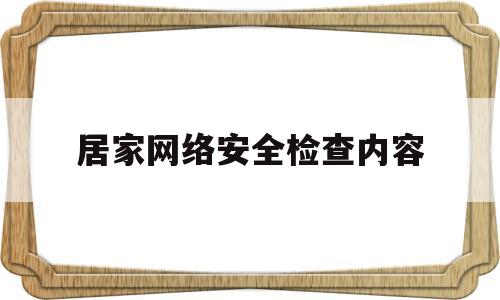 居家网络安全检查内容(居家网络安全检查内容有哪些)