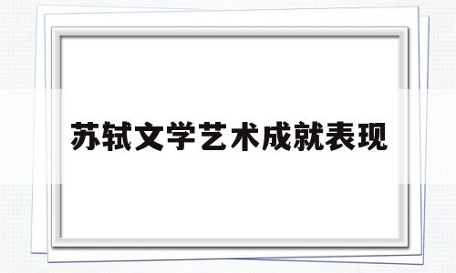 苏轼文学艺术成就表现(苏轼文学艺术成就表现了什么)