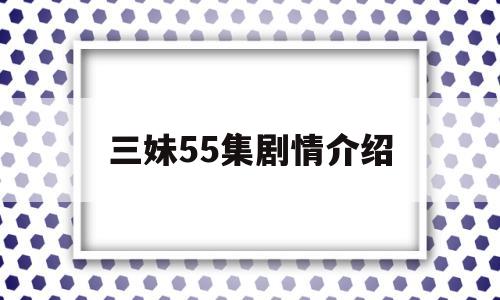 三妹55集剧情介绍(三妹分集剧情介绍157集大结局)