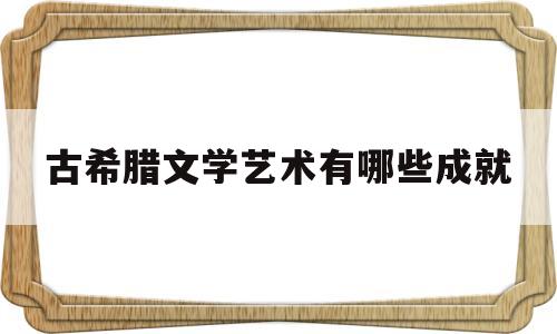 古希腊文学艺术有哪些成就(古希腊文学的艺术特点)