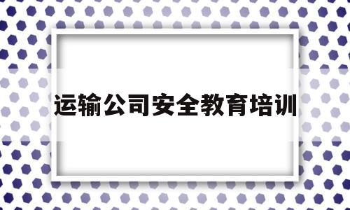 运输公司安全教育培训(运输公司安全教育培训内容记录)