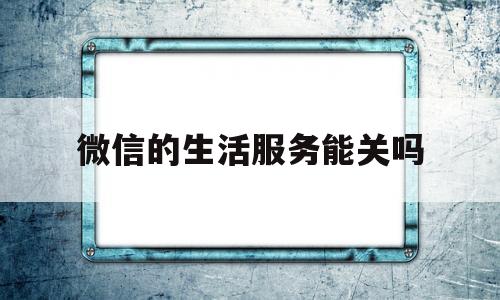 微信的生活服务能关吗(微信里的生活服务怎么取消)