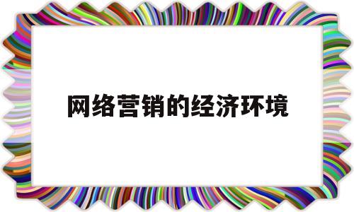 网络营销的经济环境(网络营销经济环境的影响因素)