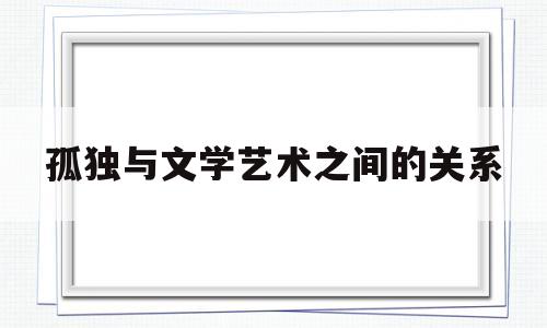 孤独与文学艺术之间的关系(孤独与文学艺术之间的关系是什么)