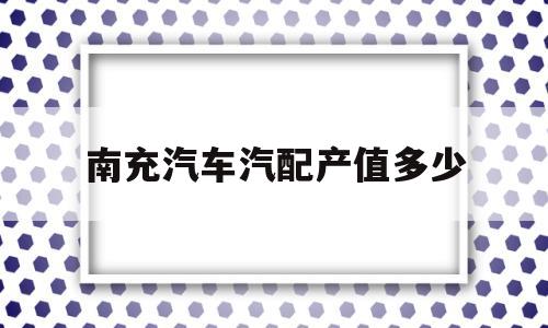 南充汽车汽配产值多少(南充汽车汽配产值多少亿元)