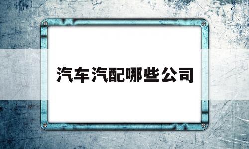 汽车汽配哪些公司(汽配公司怎么样)