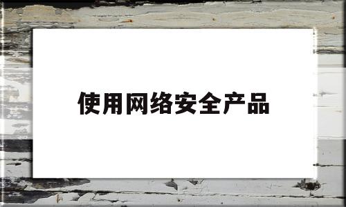 使用网络安全产品(网络安全产品是什么)