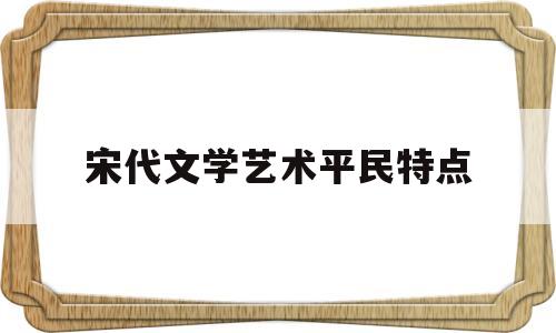 宋代文学艺术平民特点(宋代文学艺术平民特点是什么)