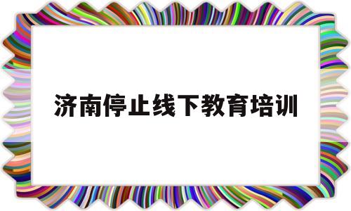 济南停止线下教育培训(济南线下培训机构什么时候复工)