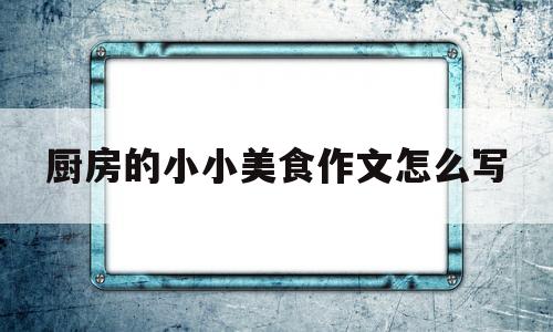 厨房的小小美食作文怎么写(厨房的作文300字)