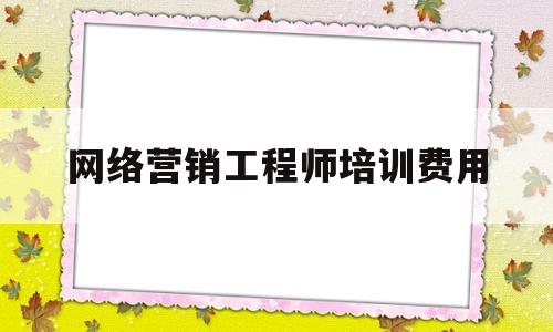 网络营销工程师培训费用(网络营销工程师含金量怎么样)