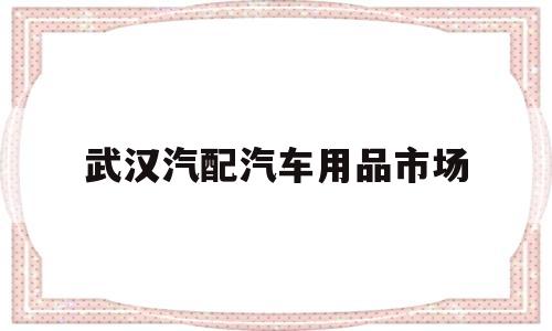 武汉汽配汽车用品市场(武汉汽配汽车用品市场在哪里)