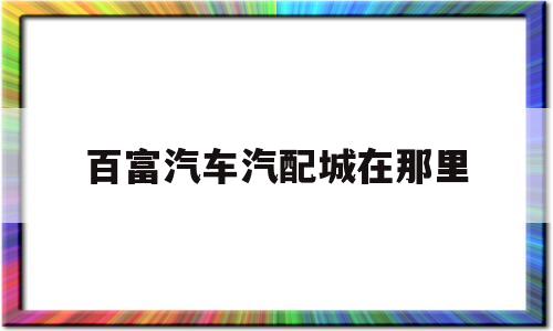 百富汽车汽配城在那里(百富汽车汽配城在那里啊)