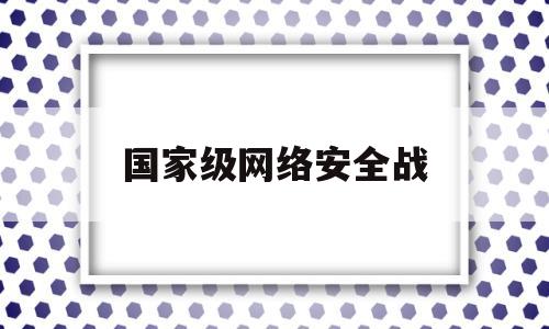 国家级网络安全战(国家网络安全战略发布时间是)