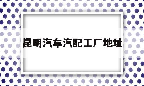 昆明汽车汽配工厂地址(昆明汽车汽配工厂地址查询)