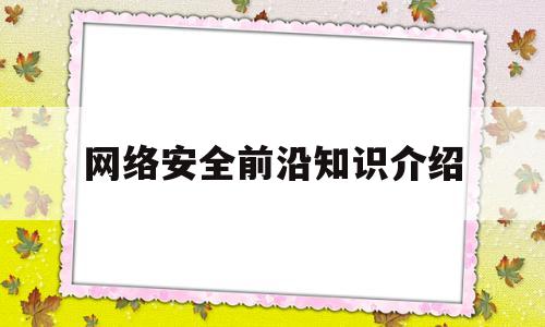 网络安全前沿知识介绍(网络安全前沿知识介绍论文)