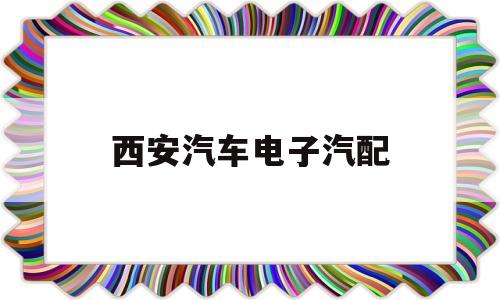 西安汽车电子汽配(西安汽车电子维修专业店)