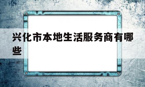 兴化市本地生活服务商有哪些(兴化市本地生活服务商有哪些公司)