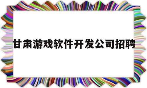 甘肃游戏软件开发公司招聘的简单介绍