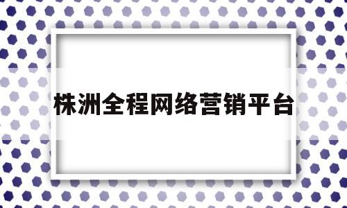 株洲全程网络营销平台(网络营销的方法有哪些?)