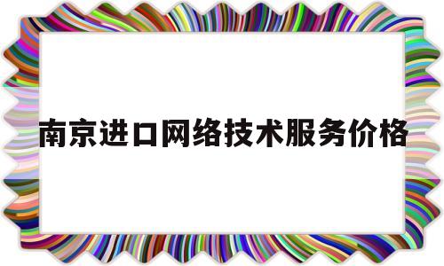 南京进口网络技术服务价格(南京进口网络技术服务价格多少)