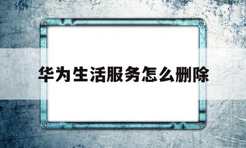 华为生活服务怎么删除(华为手机里的华为生活服务是什么)