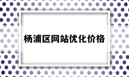 杨浦区网站优化价格(杨浦区优化营商环境办公室)