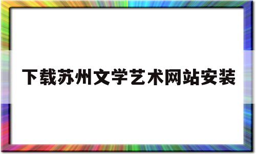 下载苏州文学艺术网站安装(下载苏州文学艺术网站安装不了)