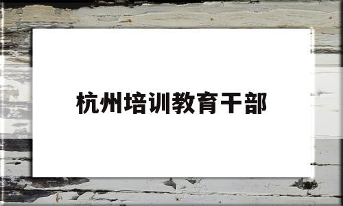 杭州培训教育干部(杭州培训教育干部招聘)