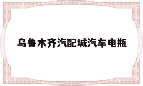 乌鲁木齐汽配城汽车电瓶(乌鲁木齐汽配城汽车电瓶电话)