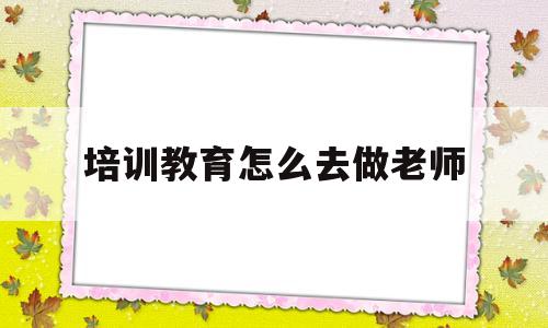 培训教育怎么去做老师(培训教育怎么去做老师工作)