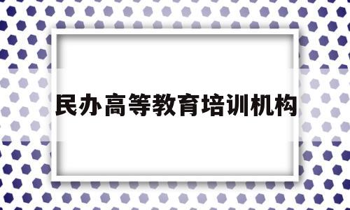 民办高等教育培训机构(民办高等教育培训机构是什么)