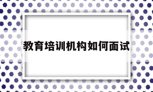 教育培训机构如何面试(教育培训机构面试技巧和注意事项)