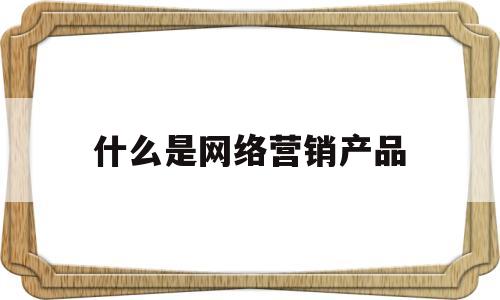 什么是网络营销产品(什么是网络营销产品的核心)