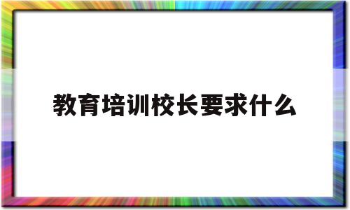 教育培训校长要求什么(培训学校校长有什么要求)