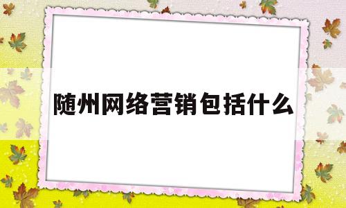 随州网络营销包括什么(网络营销现状分析包括什么)